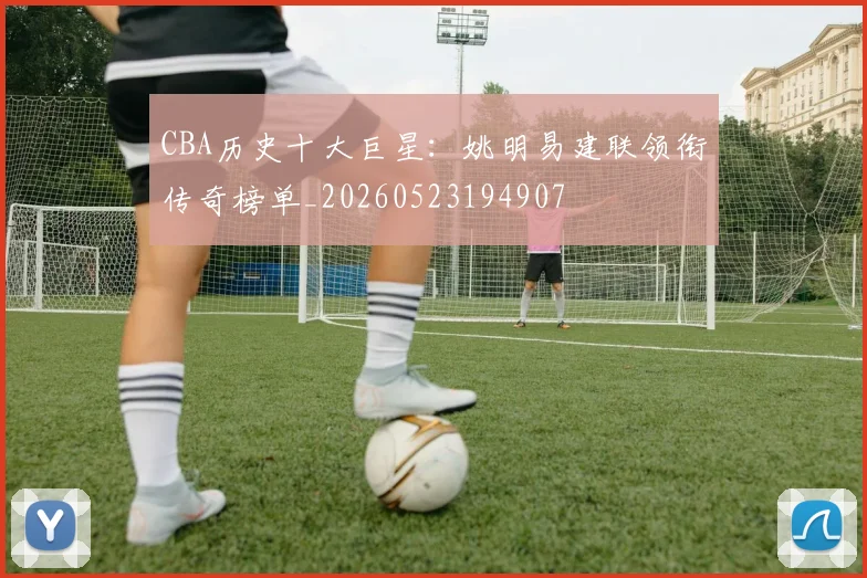 CBA历史十大巨星:姚明易建联领衔传奇榜单_20260523194907