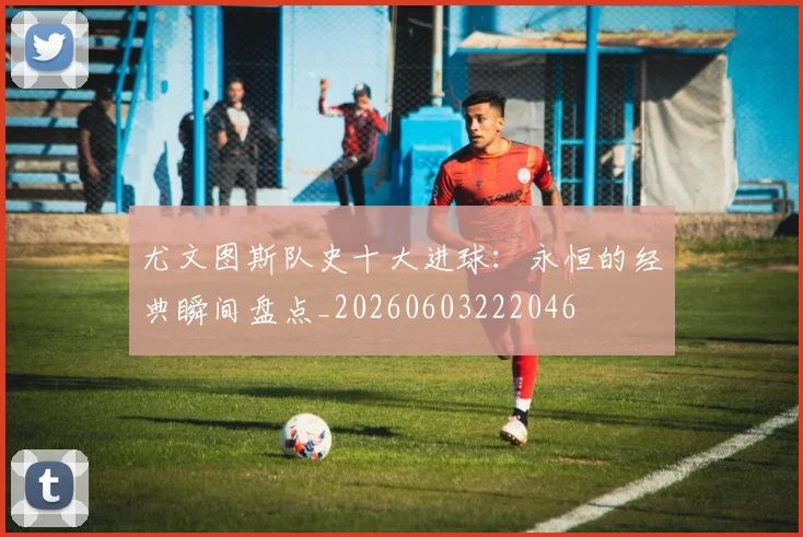 尤文图斯队史十大进球：永恒的经典瞬间盘点_20260603222046