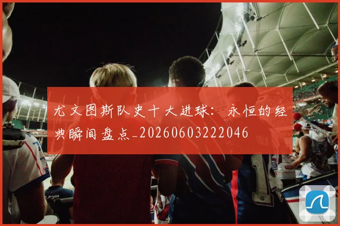尤文图斯队史十大进球:永恒的经典瞬间盘点_20260603222046