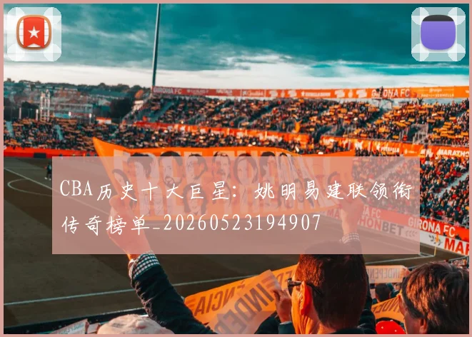 CBA历史十大巨星:姚明易建联领衔传奇榜单_20260523194907