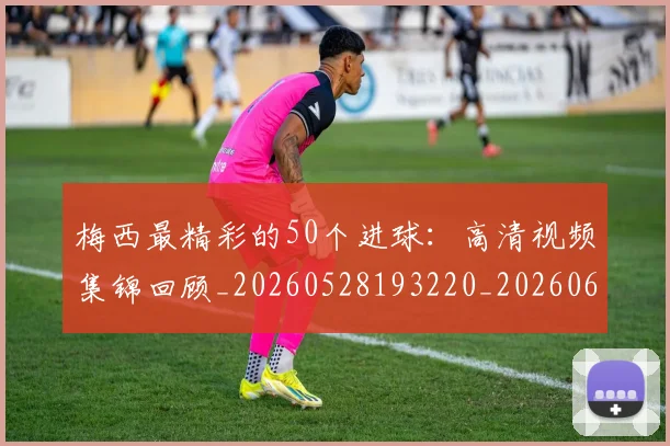 梅西最精彩的50个进球：高清视频集锦回顾_20260528193220_20260609223225