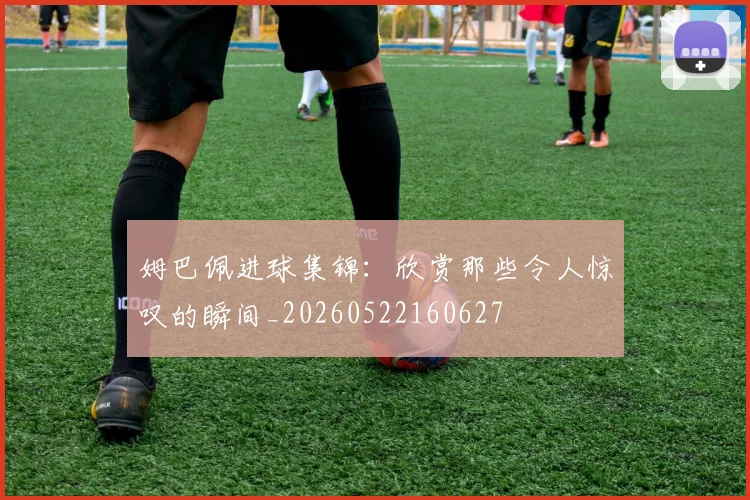 姆巴佩进球集锦：欣赏那些令人惊叹的瞬间_20260522160627