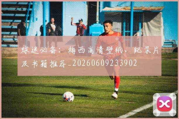球迷必备：梅西高清壁纸、纪录片及书籍推荐_20260609233902