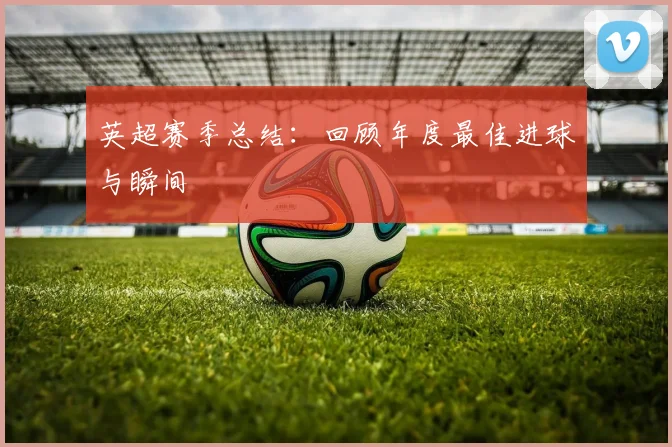 英超赛季总结:回顾年度最佳进球与瞬间